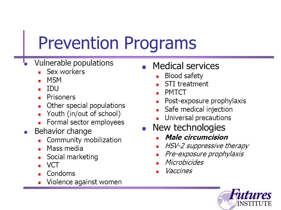 Prevention Programs Vulnerable populations Sex workers MSM IDU Prisoners Other special populations Youth (in/out of school) Formal sector employees Behavior change Community mobilization Mass media Social marketing VCT Condoms Violence against women Medical services Blood safety STI treatment PMTCT Post-exposure prophylaxis Safe medical injection Universal precautions New technologies Male circumcision HSV-2 suppressive therapy Pre-exposure prophylaxis Microbicides Vaccines