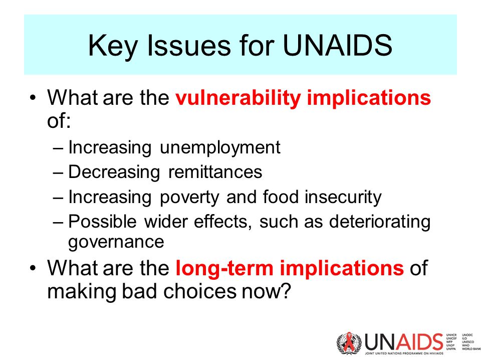Key Issues for UNAIDS What are the vulnerability implications of: –Increasing unemployment –Decreasing remittances –Increasing poverty and food insecurity –Possible wider effects, such as deteriorating governance What are the long-term implications of making bad choices now