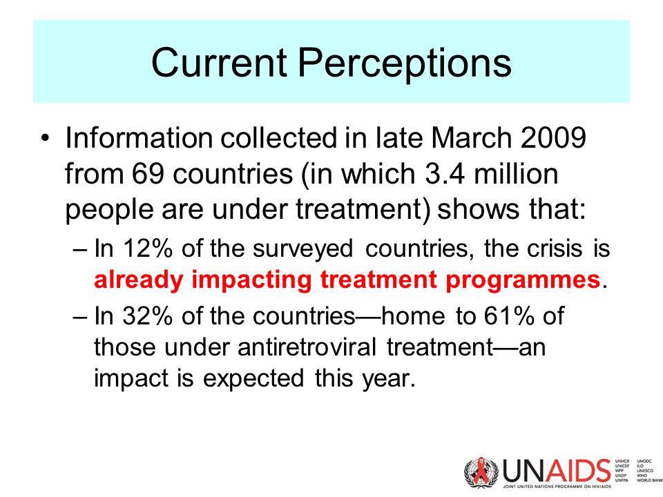 Current Perceptions Information collected in late March 2009 from 69 countries (in which 3.4 million people are under treatment) shows that: –In 12% of the surveyed countries, the crisis is already impacting treatment programmes.