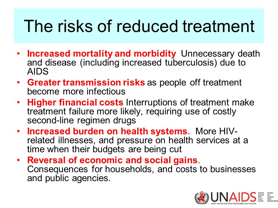The risks of reduced treatment Increased mortality and morbidity Unnecessary death and disease (including increased tuberculosis) due to AIDS Greater transmission risks as people off treatment become more infectious Higher financial costs Interruptions of treatment make treatment failure more likely, requiring use of costly second-line regimen drugs Increased burden on health systems.