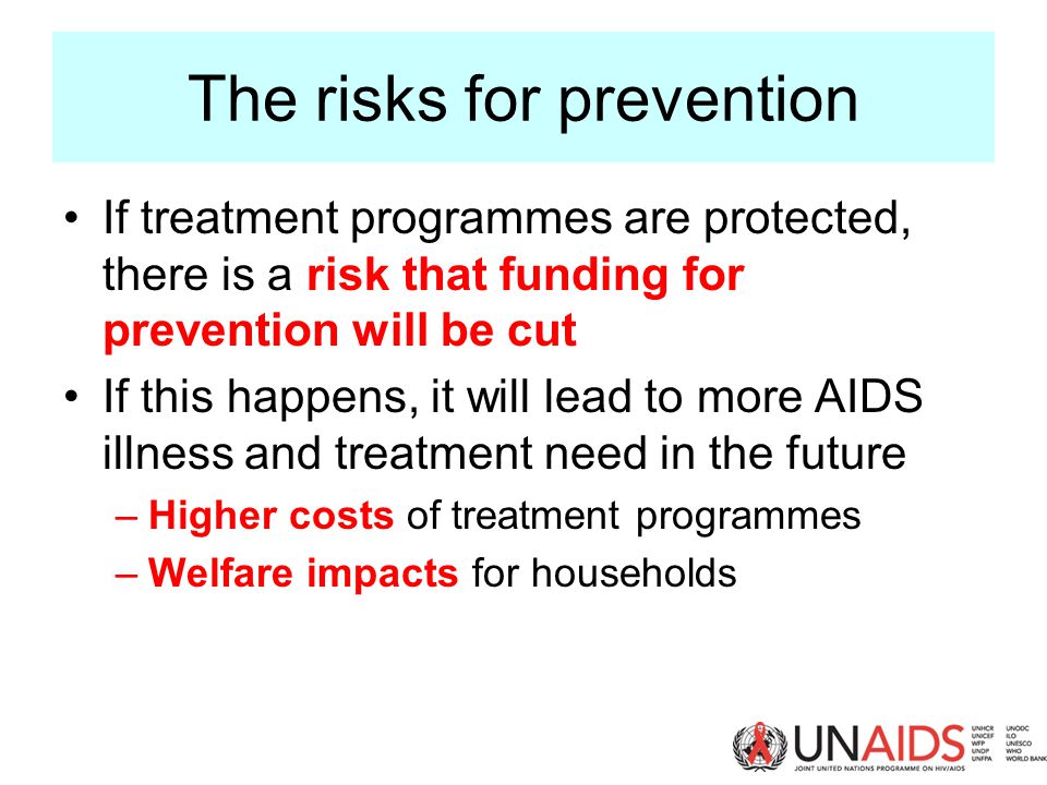 The risks for prevention If treatment programmes are protected, there is a risk that funding for prevention will be cut If this happens, it will lead to more AIDS illness and treatment need in the future –Higher costs of treatment programmes –Welfare impacts for households