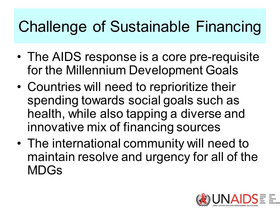 Challenge of Sustainable Financing The AIDS response is a core pre-requisite for the Millennium Development Goals Countries will need to reprioritize their spending towards social goals such as health, while also tapping a diverse and innovative mix of financing sources The international community will need to maintain resolve and urgency for all of the MDGs