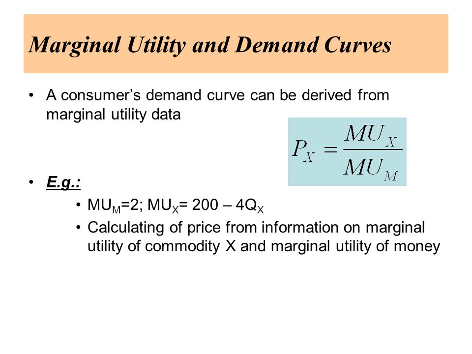 Marginal Utility and Demand Curves A consumer’s demand curve can be derived from marginal utility data E.g.: MU M =2; MU X = 200 – 4Q X Calculating of price from information on marginal utility of commodity X and marginal utility of money