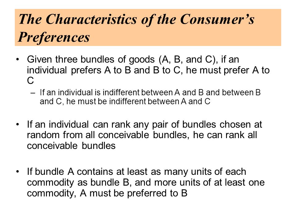 The Characteristics of the Consumer’s Preferences Given three bundles of goods (A, B, and C), if an individual prefers A to B and B to C, he must prefer A to C –If an individual is indifferent between A and B and between B and C, he must be indifferent between A and C If an individual can rank any pair of bundles chosen at random from all conceivable bundles, he can rank all conceivable bundles If bundle A contains at least as many units of each commodity as bundle B, and more units of at least one commodity, A must be preferred to B
