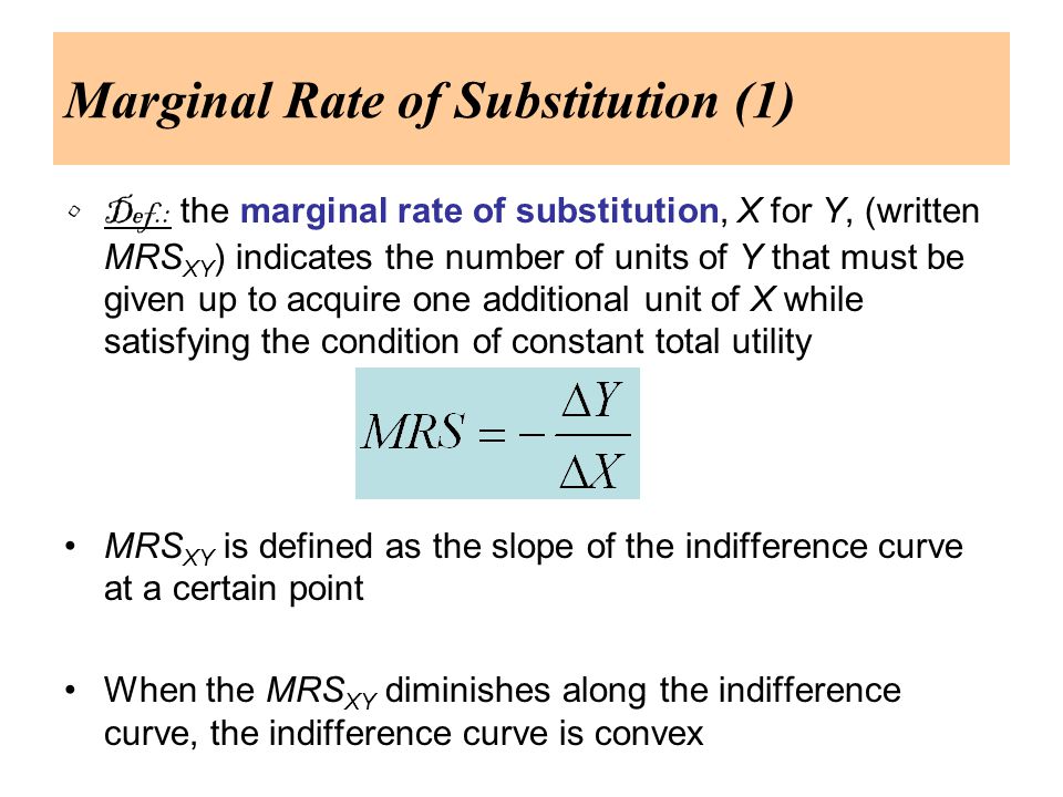 Marginal Rate of Substitution (1) Def.: the marginal rate of substitution, X for Y, (written MRS XY ) indicates the number of units of Y that must be given up to acquire one additional unit of X while satisfying the condition of constant total utility MRS XY is defined as the slope of the indifference curve at a certain point When the MRS XY diminishes along the indifference curve, the indifference curve is convex