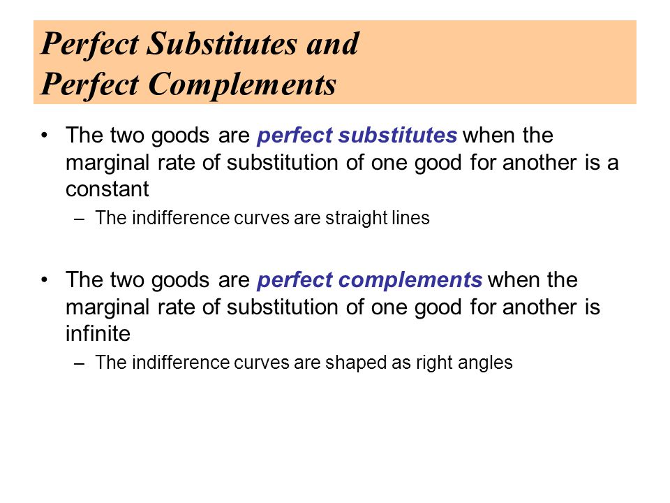 Perfect Substitutes and Perfect Complements The two goods are perfect substitutes when the marginal rate of substitution of one good for another is a constant –The indifference curves are straight lines The two goods are perfect complements when the marginal rate of substitution of one good for another is infinite –The indifference curves are shaped as right angles