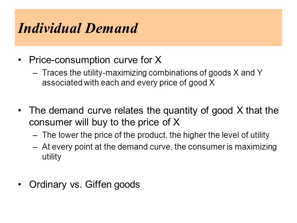 Individual Demand Price-consumption curve for X –Traces the utility-maximizing combinations of goods X and Y associated with each and every price of good X The demand curve relates the quantity of good X that the consumer will buy to the price of X –The lower the price of the product, the higher the level of utility –At every point at the demand curve, the consumer is maximizing utility Ordinary vs.