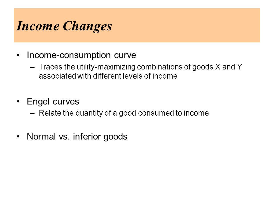 Income Changes Income-consumption curve –Traces the utility-maximizing combinations of goods X and Y associated with different levels of income Engel curves –Relate the quantity of a good consumed to income Normal vs.