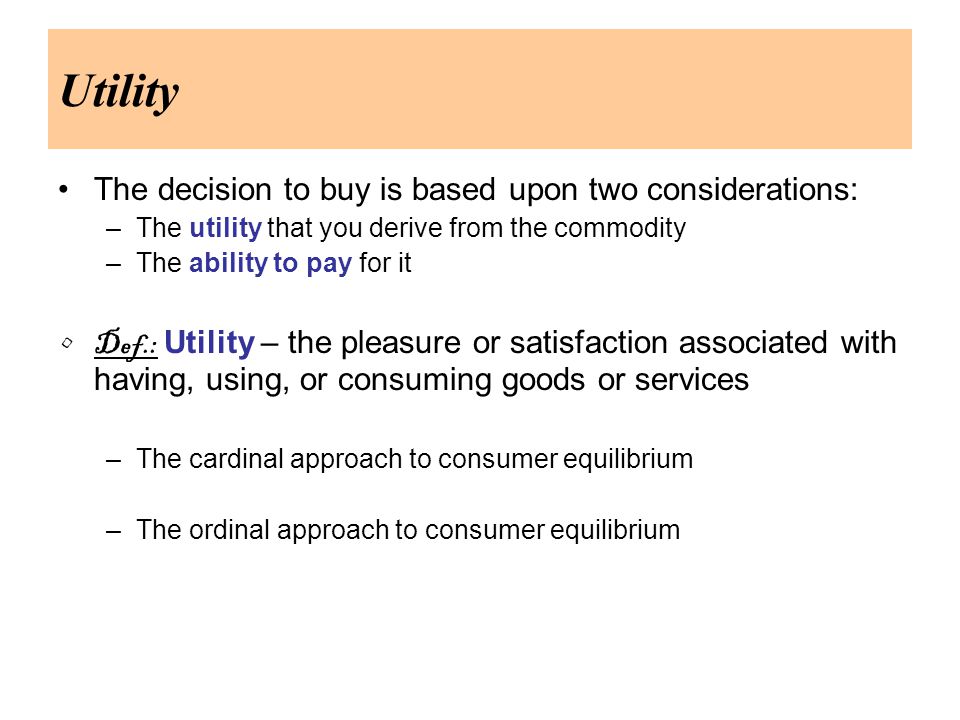 Utility The decision to buy is based upon two considerations: –The utility that you derive from the commodity –The ability to pay for it Def.: Utility – the pleasure or satisfaction associated with having, using, or consuming goods or services –The cardinal approach to consumer equilibrium –The ordinal approach to consumer equilibrium