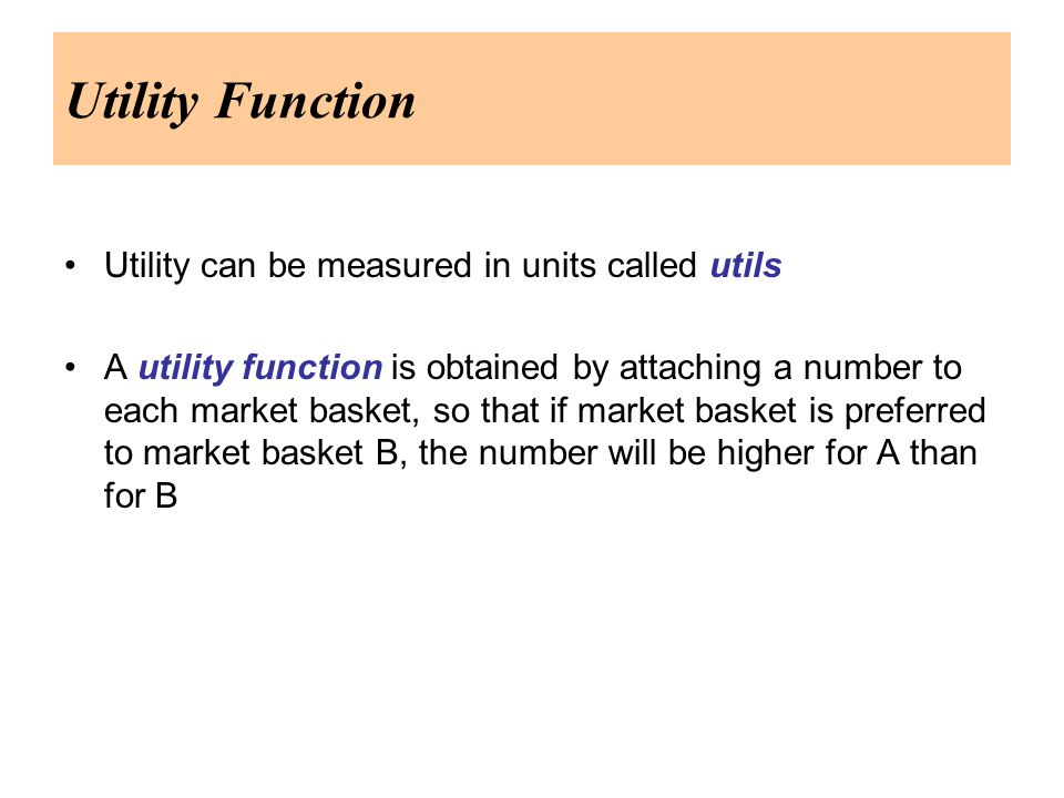 Utility Function Utility can be measured in units called utils A utility function is obtained by attaching a number to each market basket, so that if market basket is preferred to market basket B, the number will be higher for A than for B