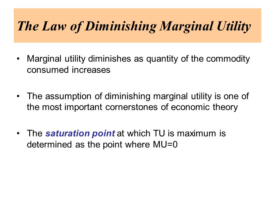 The Law of Diminishing Marginal Utility Marginal utility diminishes as quantity of the commodity consumed increases The assumption of diminishing marginal utility is one of the most important cornerstones of economic theory The saturation point at which TU is maximum is determined as the point where MU=0
