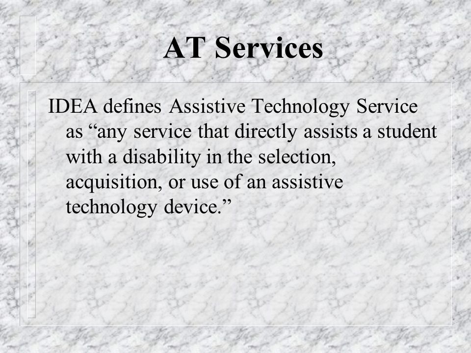 AT Services IDEA defines Assistive Technology Service as any service that directly assists a student with a disability in the selection, acquisition, or use of an assistive technology device.