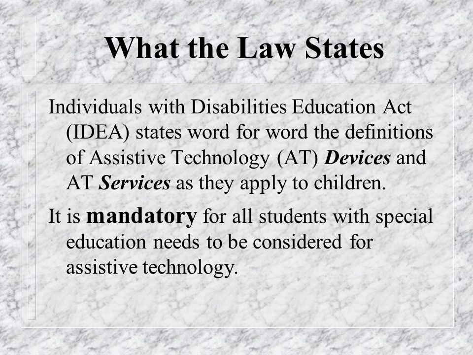 What the Law States Individuals with Disabilities Education Act (IDEA) states word for word the definitions of Assistive Technology (AT) Devices and AT Services as they apply to children.