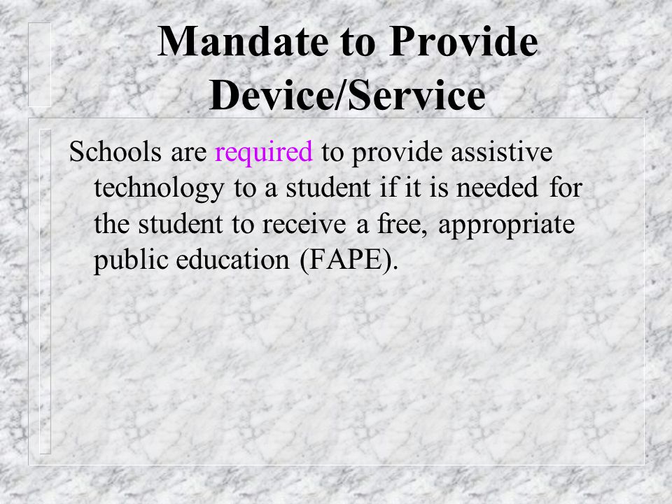 Mandate to Provide Device/Service Schools are required to provide assistive technology to a student if it is needed for the student to receive a free, appropriate public education (FAPE).