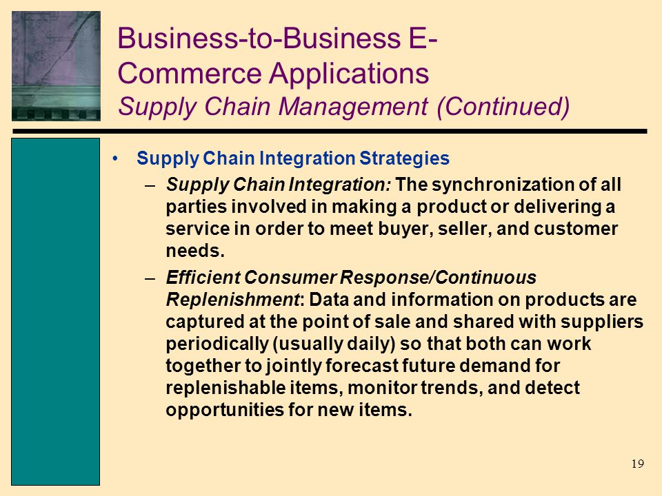 19 Business-to-Business E- Commerce Applications Supply Chain Management (Continued) Supply Chain Integration Strategies –Supply Chain Integration: The synchronization of all parties involved in making a product or delivering a service in order to meet buyer, seller, and customer needs.