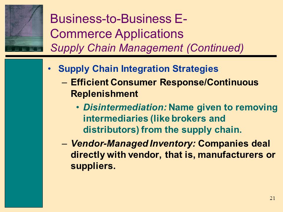 21 Business-to-Business E- Commerce Applications Supply Chain Management (Continued) Supply Chain Integration Strategies –Efficient Consumer Response/Continuous Replenishment Disintermediation: Name given to removing intermediaries (like brokers and distributors) from the supply chain.