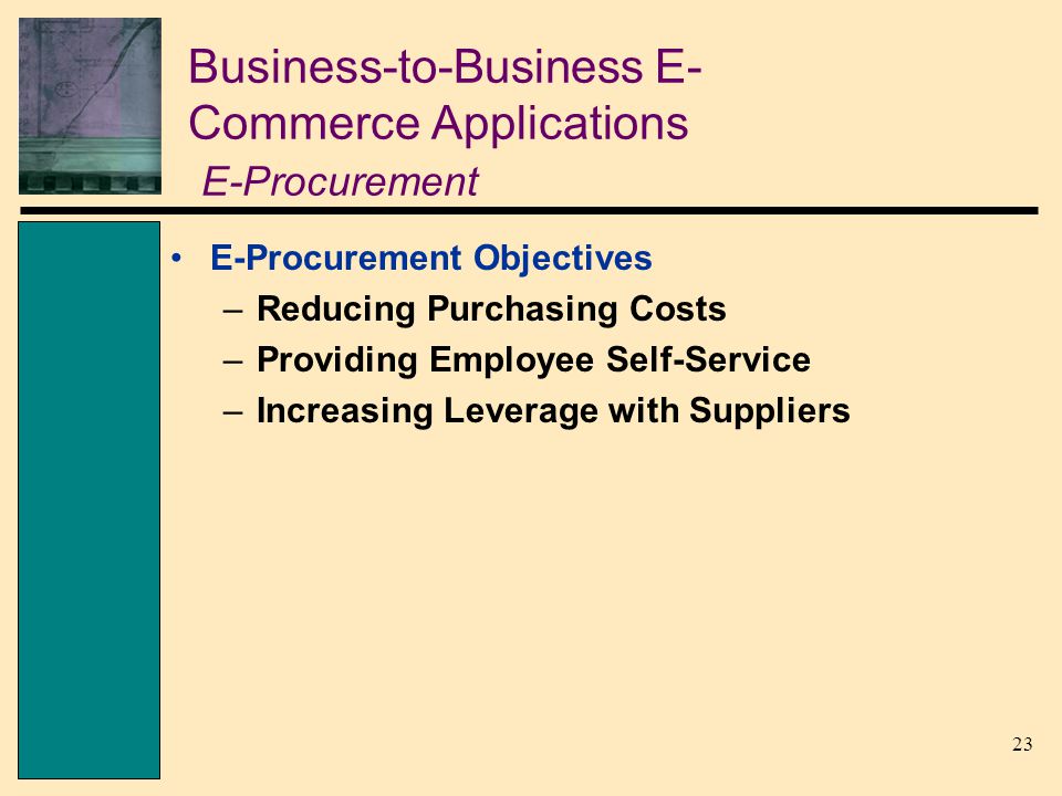 23 Business-to-Business E- Commerce Applications E-Procurement E-Procurement Objectives –Reducing Purchasing Costs –Providing Employee Self-Service –Increasing Leverage with Suppliers