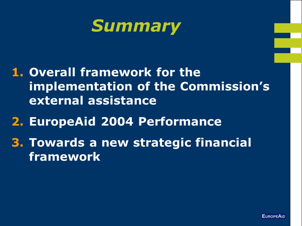 Summary 1.Overall framework for the implementation of the Commission’s external assistance 2.EuropeAid 2004 Performance 3.Towards a new strategic financial framework