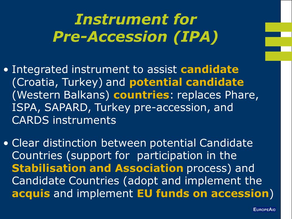Instrument for Pre-Accession (IPA) Integrated instrument to assist candidate (Croatia, Turkey) and potential candidate (Western Balkans) countries: replaces Phare, ISPA, SAPARD, Turkey pre-accession, and CARDS instruments Clear distinction between potential Candidate Countries (support for participation in the Stabilisation and Association process) and Candidate Countries (adopt and implement the acquis and implement EU funds on accession)