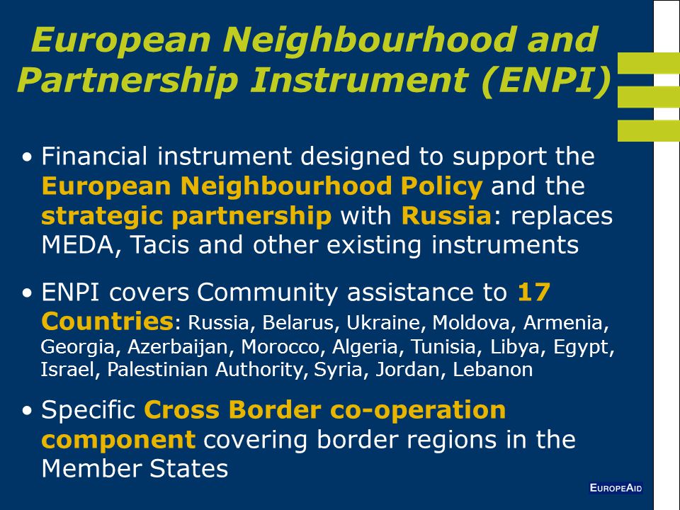 European Neighbourhood and Partnership Instrument (ENPI) Financial instrument designed to support the European Neighbourhood Policy and the strategic partnership with Russia: replaces MEDA, Tacis and other existing instruments ENPI covers Community assistance to 17 Countries : Russia, Belarus, Ukraine, Moldova, Armenia, Georgia, Azerbaijan, Morocco, Algeria, Tunisia, Libya, Egypt, Israel, Palestinian Authority, Syria, Jordan, Lebanon Specific Cross Border co-operation component covering border regions in the Member States