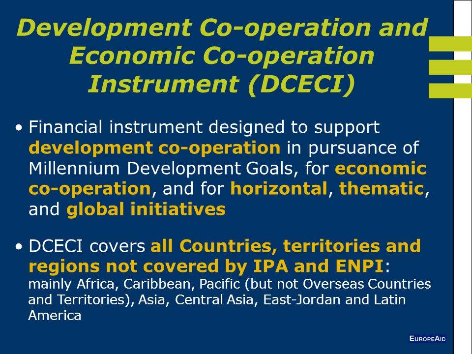Development Co-operation and Economic Co-operation Instrument (DCECI) Financial instrument designed to support development co-operation in pursuance of Millennium Development Goals, for economic co-operation, and for horizontal, thematic, and global initiatives DCECI covers all Countries, territories and regions not covered by IPA and ENPI: mainly Africa, Caribbean, Pacific (but not Overseas Countries and Territories), Asia, Central Asia, East-Jordan and Latin America