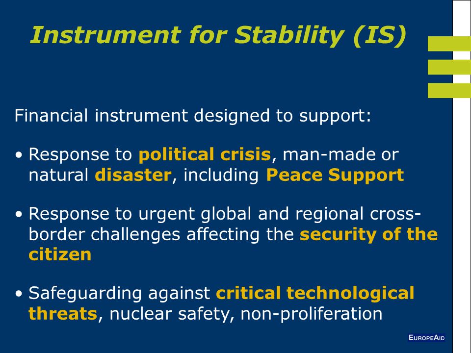 Instrument for Stability (IS) Financial instrument designed to support: Response to political crisis, man-made or natural disaster, including Peace Support Response to urgent global and regional cross- border challenges affecting the security of the citizen Safeguarding against critical technological threats, nuclear safety, non-proliferation