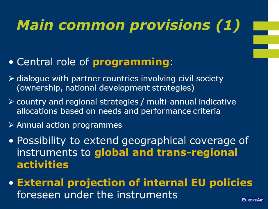 Central role of programming:  dialogue with partner countries involving civil society (ownership, national development strategies)  country and regional strategies / multi-annual indicative allocations based on needs and performance criteria  Annual action programmes Possibility to extend geographical coverage of instruments to global and trans-regional activities External projection of internal EU policies foreseen under the instruments Main common provisions (1)
