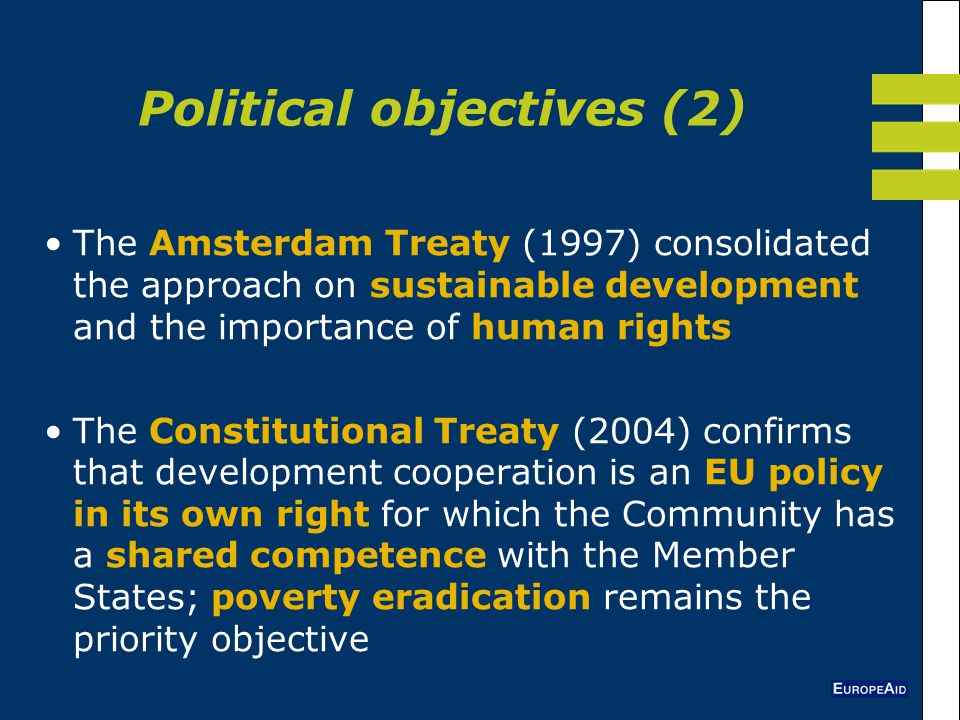 The Amsterdam Treaty (1997) consolidated the approach on sustainable development and the importance of human rights The Constitutional Treaty (2004) confirms that development cooperation is an EU policy in its own right for which the Community has a shared competence with the Member States; poverty eradication remains the priority objective Political objectives (2)