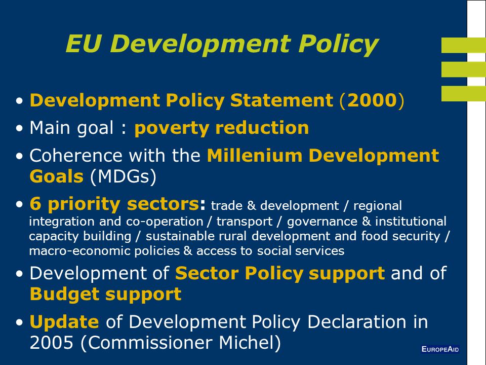 Development Policy Statement (2000) Main goal : poverty reduction Coherence with the Millenium Development Goals (MDGs) 6 priority sectors: trade & development / regional integration and co-operation / transport / governance & institutional capacity building / sustainable rural development and food security / macro-economic policies & access to social services Development of Sector Policy support and of Budget support Update of Development Policy Declaration in 2005 (Commissioner Michel) EU Development Policy