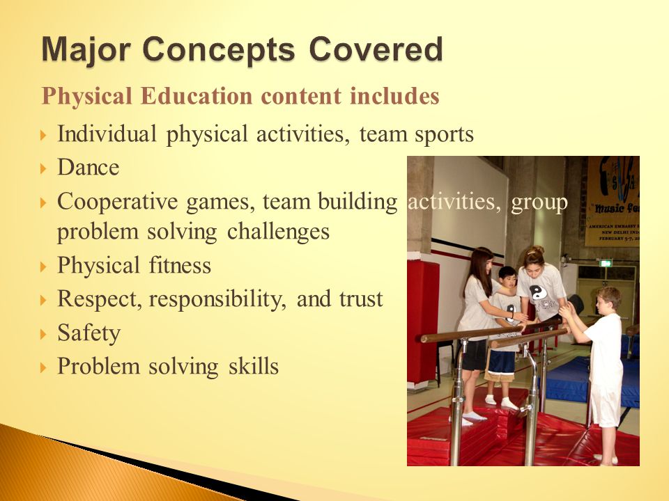  Individual physical activities, team sports  Dance  Cooperative games, team building activities, group problem solving challenges  Physical fitness  Respect, responsibility, and trust  Safety  Problem solving skills Physical Education content includes