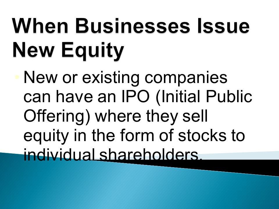 New or existing companies can have an IPO (Initial Public Offering) where they sell equity in the form of stocks to individual shareholders.