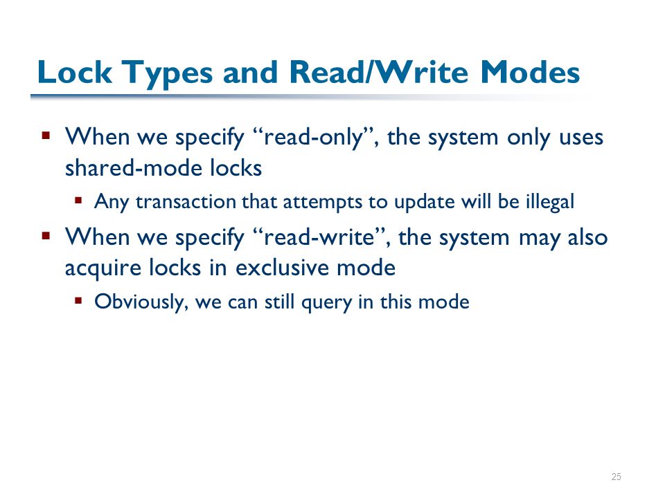 25 Lock Types and Read/Write Modes  When we specify read-only , the system only uses shared-mode locks  Any transaction that attempts to update will be illegal  When we specify read-write , the system may also acquire locks in exclusive mode  Obviously, we can still query in this mode