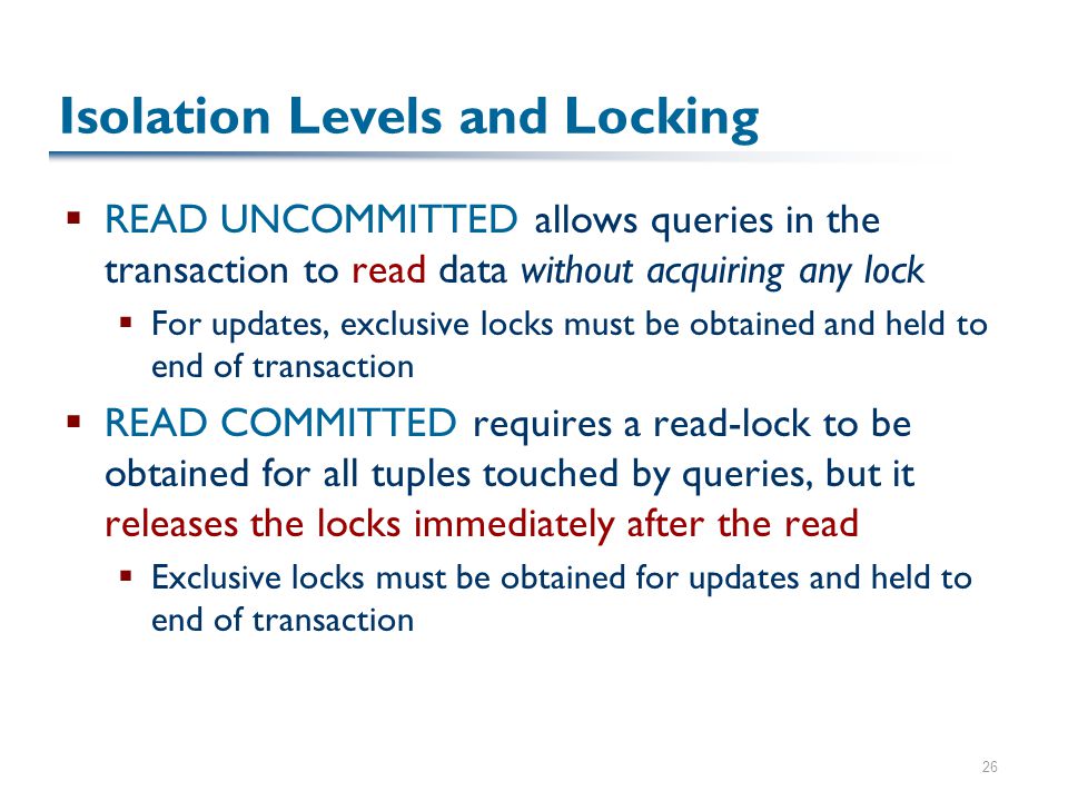 26 Isolation Levels and Locking  READ UNCOMMITTED allows queries in the transaction to read data without acquiring any lock  For updates, exclusive locks must be obtained and held to end of transaction  READ COMMITTED requires a read-lock to be obtained for all tuples touched by queries, but it releases the locks immediately after the read  Exclusive locks must be obtained for updates and held to end of transaction