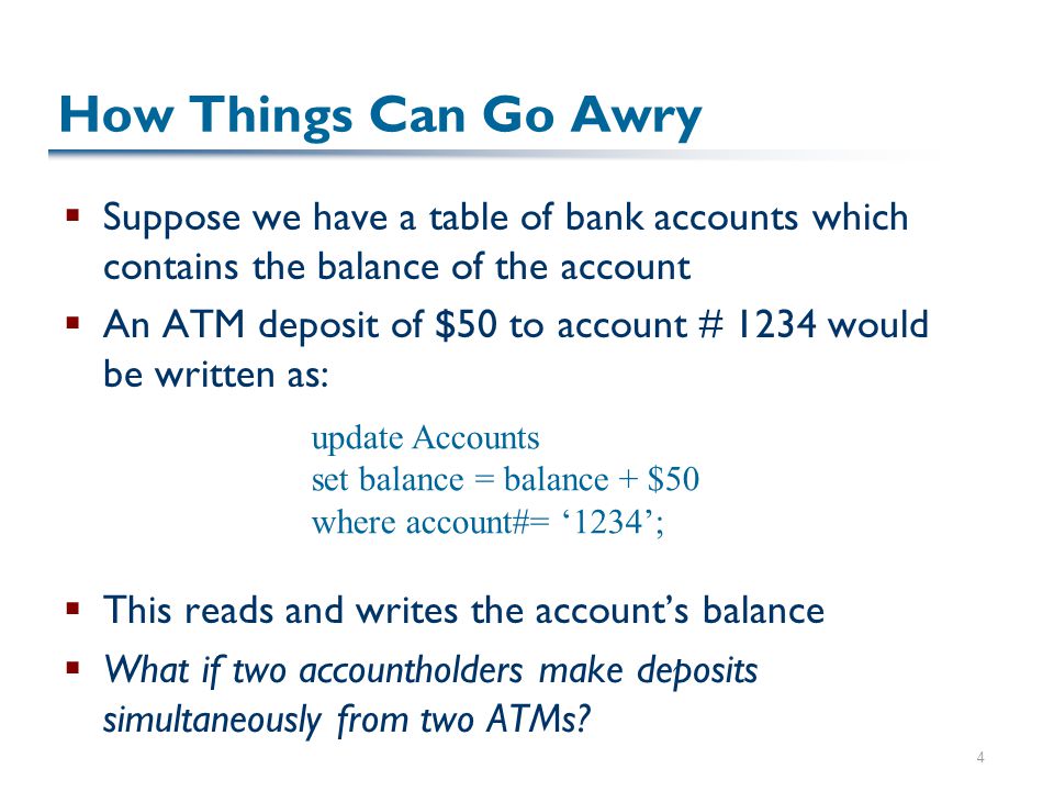 4 How Things Can Go Awry  Suppose we have a table of bank accounts which contains the balance of the account  An ATM deposit of $50 to account # 1234 would be written as:  This reads and writes the account’s balance  What if two accountholders make deposits simultaneously from two ATMs.