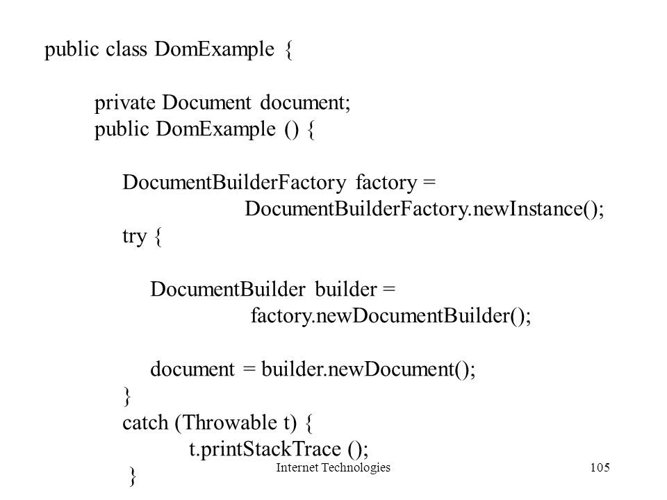 Internet Technologies105 public class DomExample { private Document document; public DomExample () { DocumentBuilderFactory factory = DocumentBuilderFactory.newInstance(); try { DocumentBuilder builder = factory.newDocumentBuilder(); document = builder.newDocument(); } catch (Throwable t) { t.printStackTrace (); }