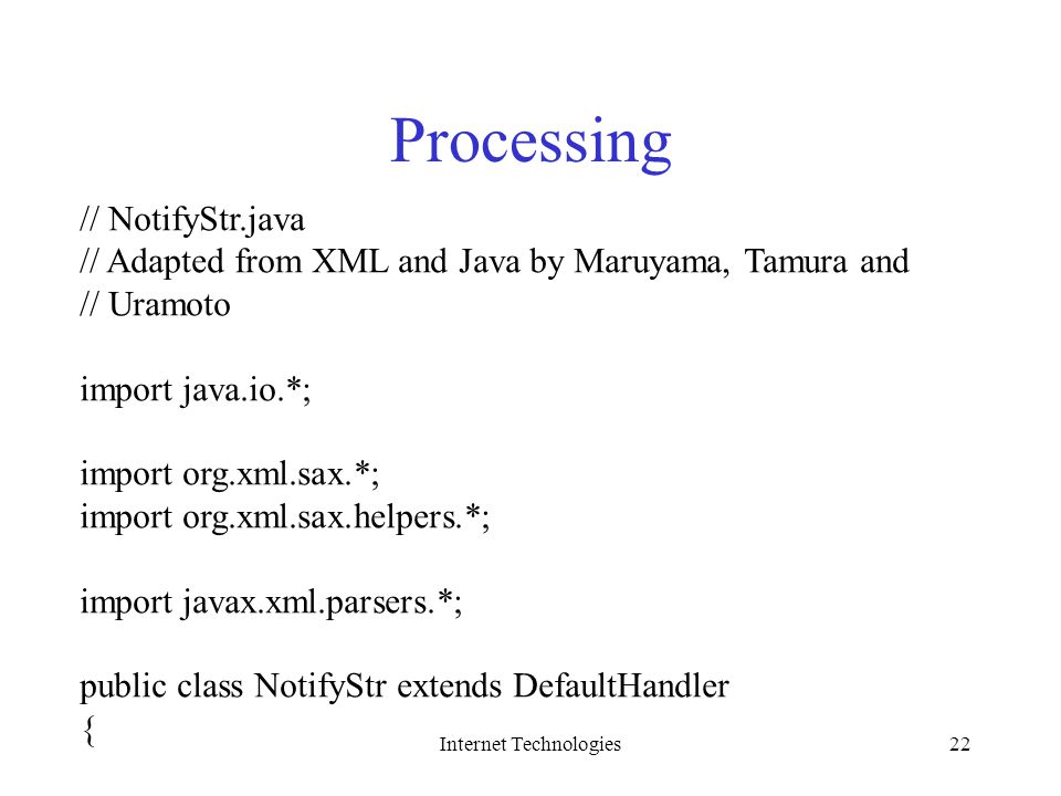 Internet Technologies22 Processing // NotifyStr.java // Adapted from XML and Java by Maruyama, Tamura and // Uramoto import java.io.*; import org.xml.sax.*; import org.xml.sax.helpers.*; import javax.xml.parsers.*; public class NotifyStr extends DefaultHandler {
