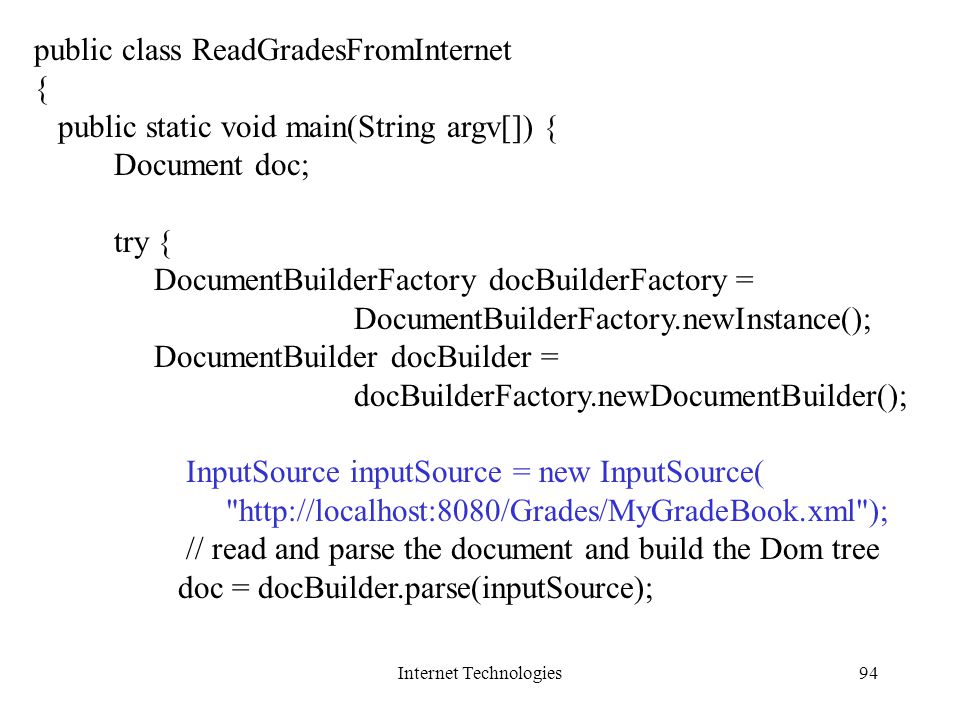Internet Technologies94 public class ReadGradesFromInternet { public static void main(String argv[]) { Document doc; try { DocumentBuilderFactory docBuilderFactory = DocumentBuilderFactory.newInstance(); DocumentBuilder docBuilder = docBuilderFactory.newDocumentBuilder(); InputSource inputSource = new InputSource(   ); // read and parse the document and build the Dom tree doc = docBuilder.parse(inputSource);