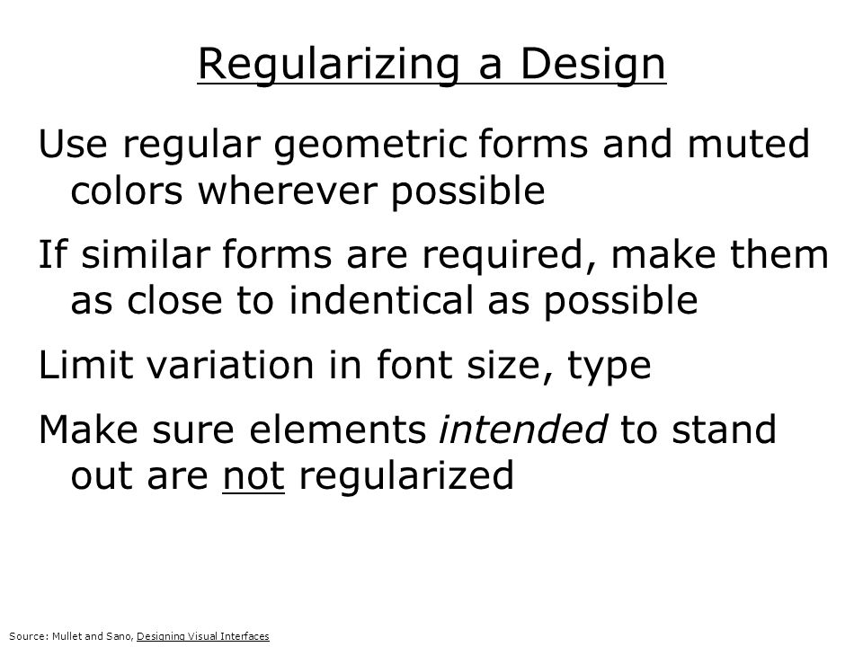 Regularizing a Design Use regular geometric forms and muted colors wherever possible If similar forms are required, make them as close to indentical as possible Limit variation in font size, type Make sure elements intended to stand out are not regularized Source: Mullet and Sano, Designing Visual Interfaces