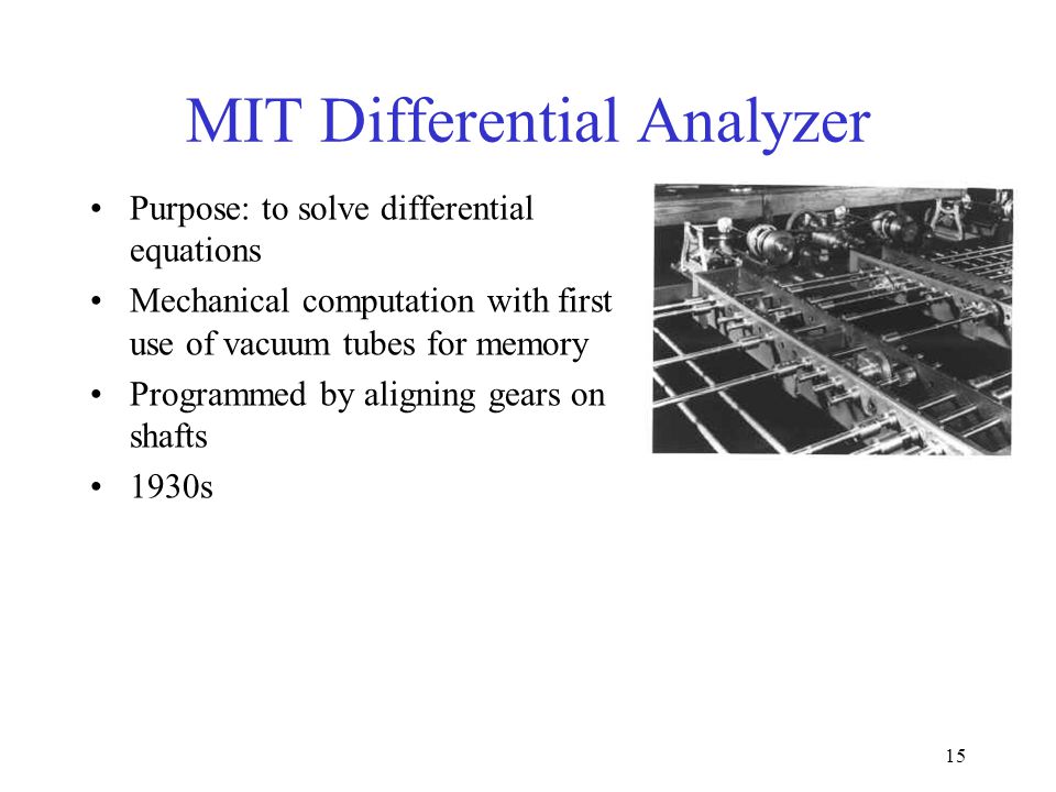 15 MIT Differential Analyzer Purpose: to solve differential equations Mechanical computation with first use of vacuum tubes for memory Programmed by aligning gears on shafts 1930s