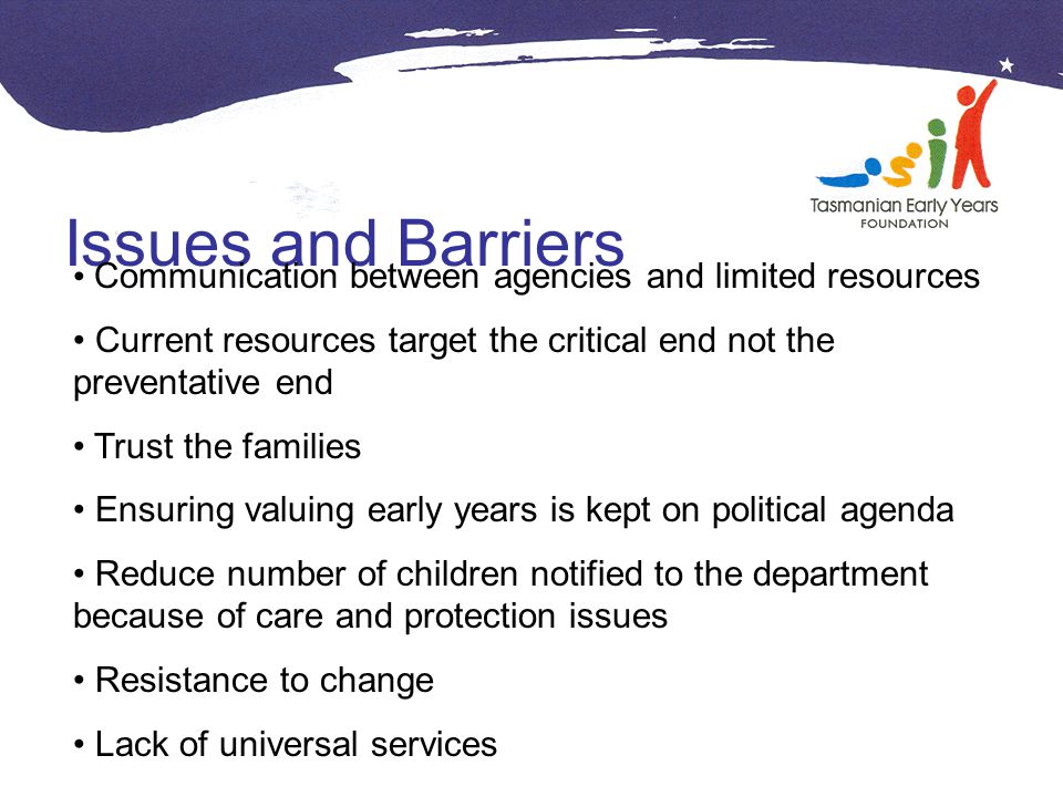 Issues and Barriers Communication between agencies and limited resources Current resources target the critical end not the preventative end Trust the families Ensuring valuing early years is kept on political agenda Reduce number of children notified to the department because of care and protection issues Resistance to change Lack of universal services