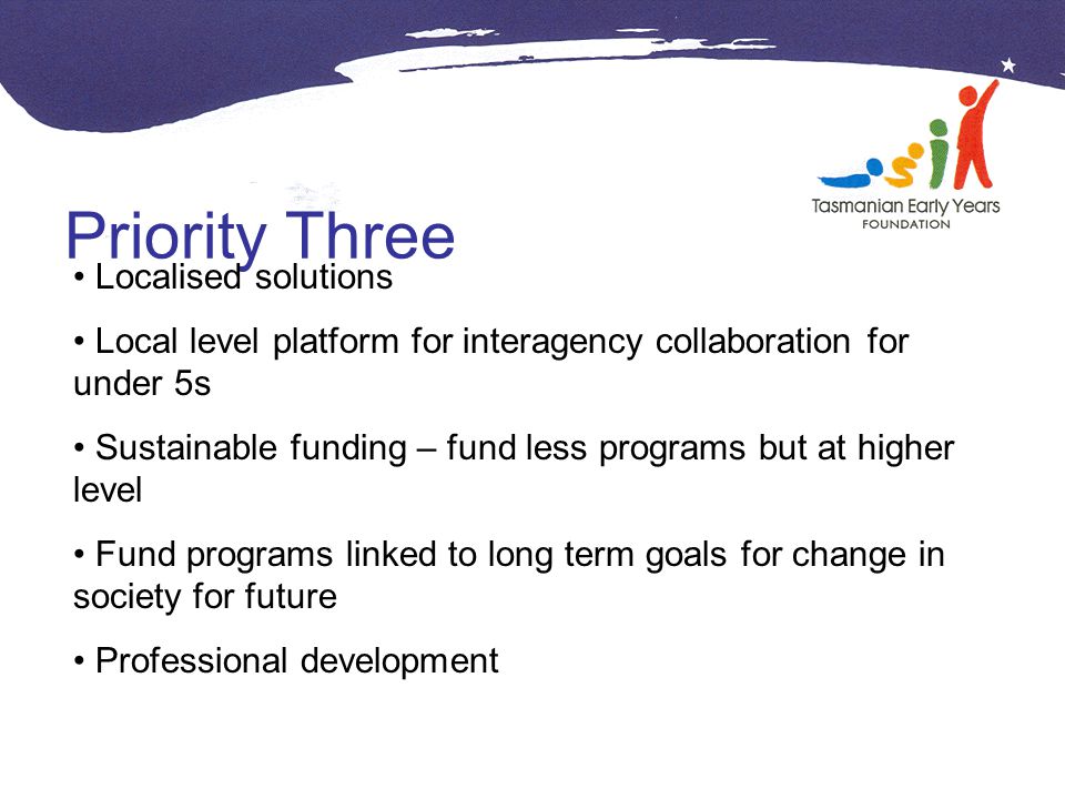 Priority Three Localised solutions Local level platform for interagency collaboration for under 5s Sustainable funding – fund less programs but at higher level Fund programs linked to long term goals for change in society for future Professional development