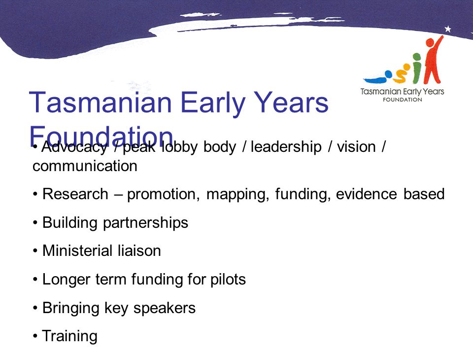 Tasmanian Early Years Foundation Advocacy / peak lobby body / leadership / vision / communication Research – promotion, mapping, funding, evidence based Building partnerships Ministerial liaison Longer term funding for pilots Bringing key speakers Training