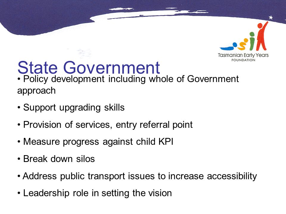 State Government Policy development including whole of Government approach Support upgrading skills Provision of services, entry referral point Measure progress against child KPI Break down silos Address public transport issues to increase accessibility Leadership role in setting the vision