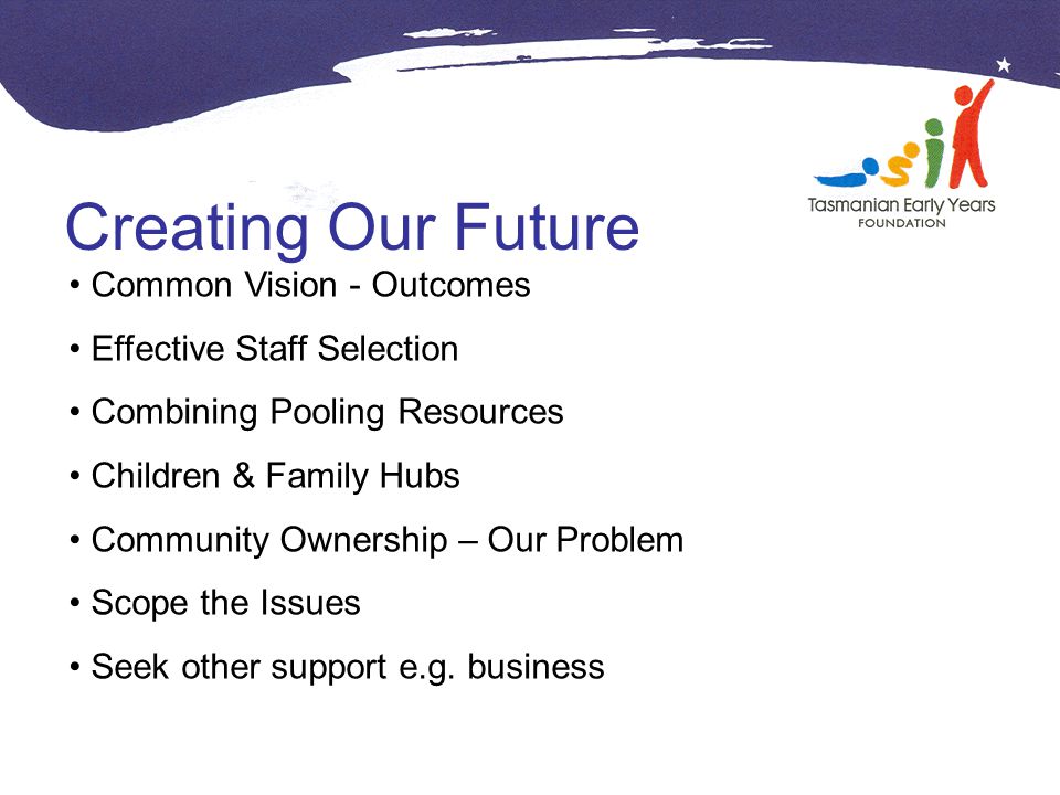 Creating Our Future Common Vision - Outcomes Effective Staff Selection Combining Pooling Resources Children & Family Hubs Community Ownership – Our Problem Scope the Issues Seek other support e.g.
