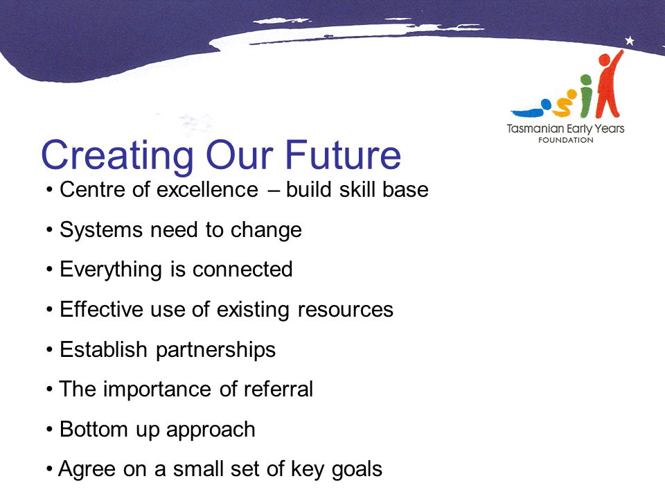Creating Our Future Centre of excellence – build skill base Systems need to change Everything is connected Effective use of existing resources Establish partnerships The importance of referral Bottom up approach Agree on a small set of key goals