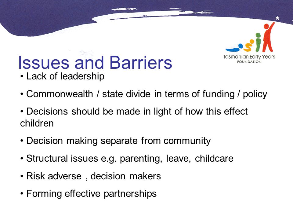 Issues and Barriers Lack of leadership Commonwealth / state divide in terms of funding / policy Decisions should be made in light of how this effect children Decision making separate from community Structural issues e.g.