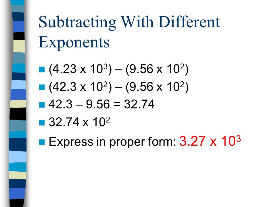 Subtracting With Different Exponents (4.23 x 10 3 ) – (9.56 x 10 2 ) (42.3 x 10 2 ) – (9.56 x 10 2 ) 42.3 – 9.56 = x 10 2 Express in proper form: 3.27 x 10 3