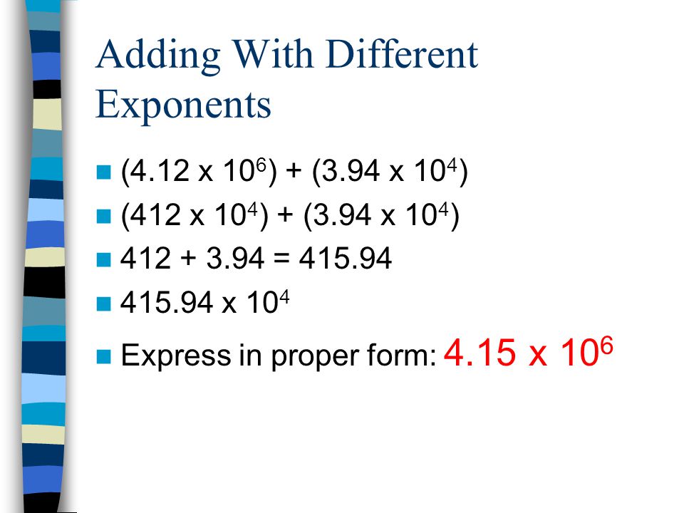 Adding With Different Exponents (4.12 x 10 6 ) + (3.94 x 10 4 ) (412 x 10 4 ) + (3.94 x 10 4 ) = x 10 4 Express in proper form: 4.15 x 10 6