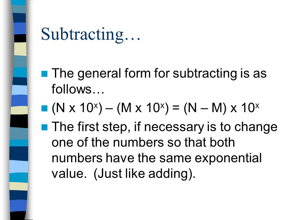 Subtracting… The general form for subtracting is as follows… (N x 10 x ) – (M x 10 x ) = (N – M) x 10 x The first step, if necessary is to change one of the numbers so that both numbers have the same exponential value.
