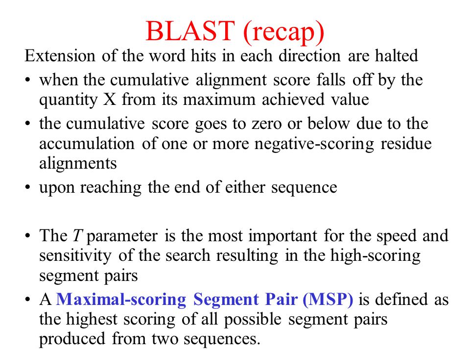 BLAST (recap) Extension of the word hits in each direction are halted when the cumulative alignment score falls off by the quantity X from its maximum achieved value the cumulative score goes to zero or below due to the accumulation of one or more negative-scoring residue alignments upon reaching the end of either sequence The T parameter is the most important for the speed and sensitivity of the search resulting in the high-scoring segment pairs A Maximal-scoring Segment Pair (MSP) is defined as the highest scoring of all possible segment pairs produced from two sequences.